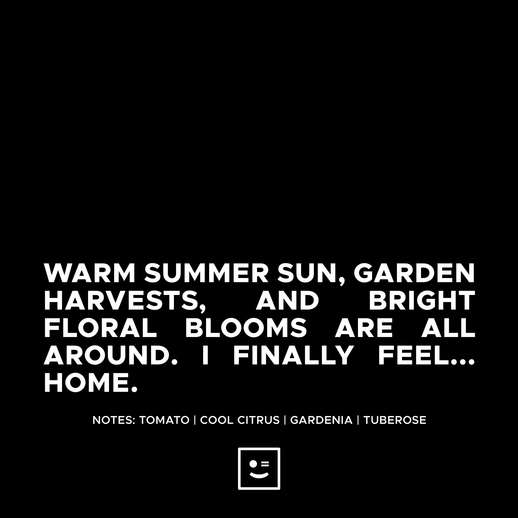 Candle Description: Warm Summer sun, Garden Harvests and bright floral blooms are all around. I finally feel... HOME. Notes: Tomato, Cool Citrus, Gardenia and Tuberose.